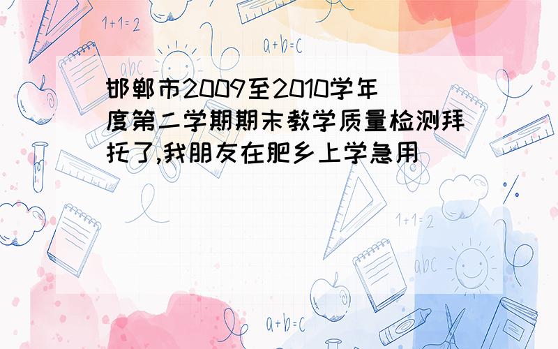 邯郸市2009至2010学年度第二学期期末教学质量检测拜托了,我朋友在肥乡上学急用