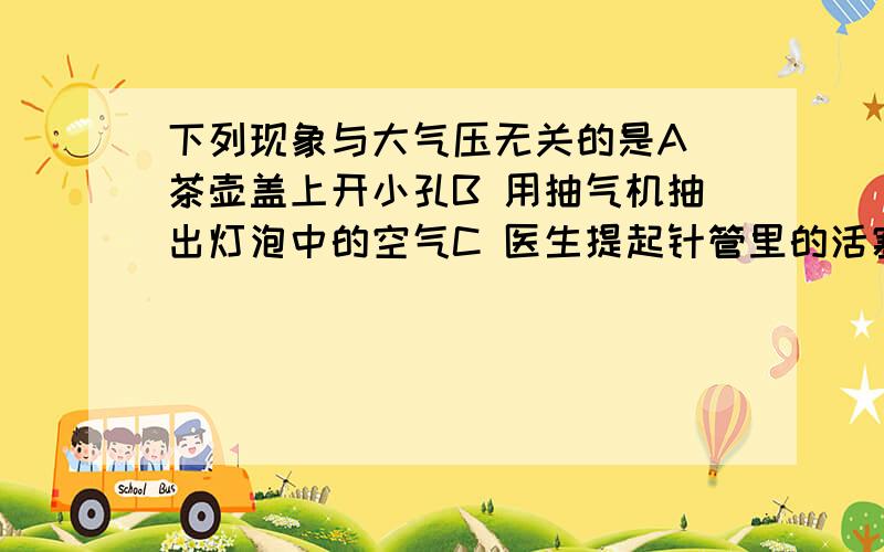 下列现象与大气压无关的是A 茶壶盖上开小孔B 用抽气机抽出灯泡中的空气C 医生提起针管里的活塞 使药液通过针头进入针管