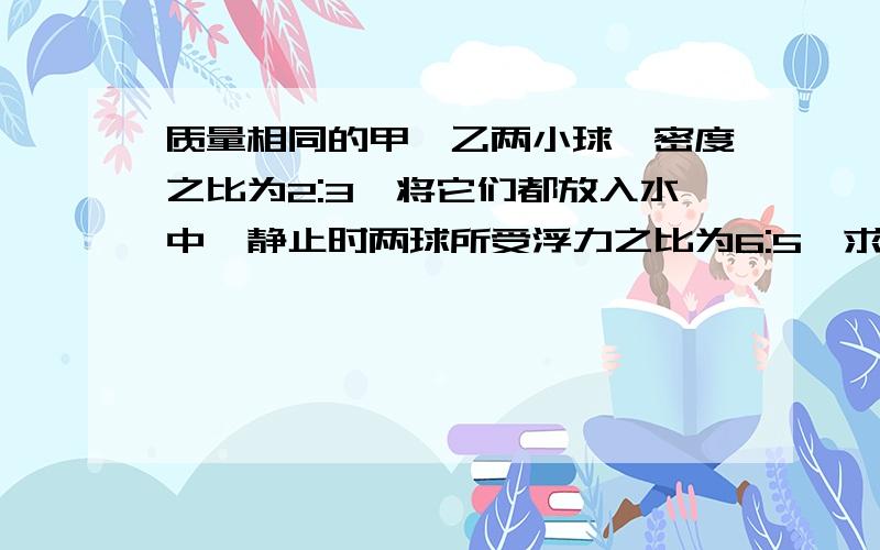 质量相同的甲,乙两小球,密度之比为2:3,将它们都放入水中,静止时两球所受浮力之比为6:5,求（1）甲,乙两球体积之比（2)甲,乙两球的密度各是多大··