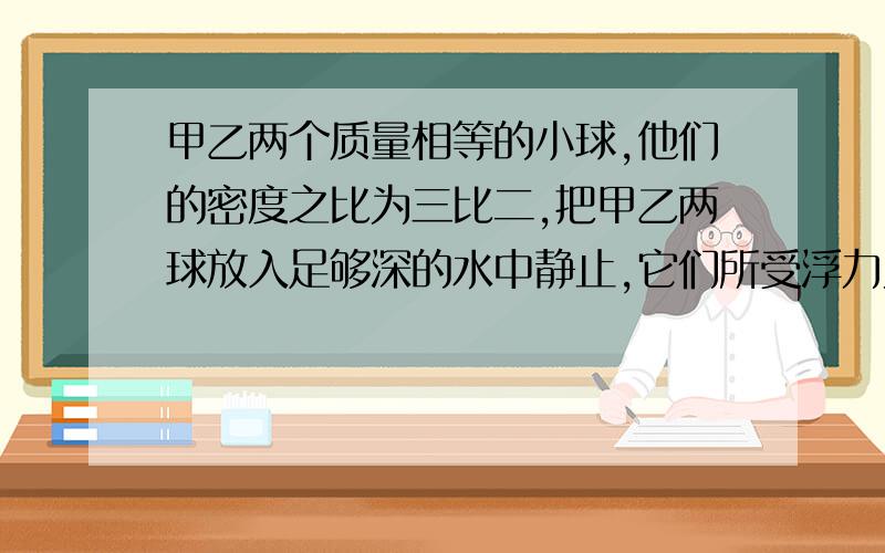 甲乙两个质量相等的小球,他们的密度之比为三比二,把甲乙两球放入足够深的水中静止,它们所受浮力为五比