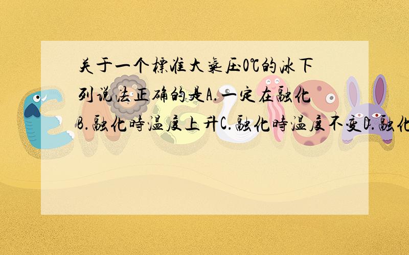 关于一个标准大气压0℃的冰下列说法正确的是A.一定在融化B.融化时温度上升C.融化时温度不变D.融化时温度下降