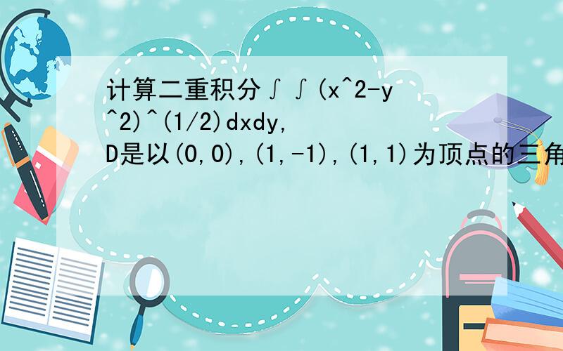 计算二重积分∫∫(x^2-y^2)^(1/2)dxdy,D是以(0,0),(1,-1),(1,1)为顶点的三角形要过程,谢谢,答案是π/6.我用极坐标做可是解不下去~希望指点