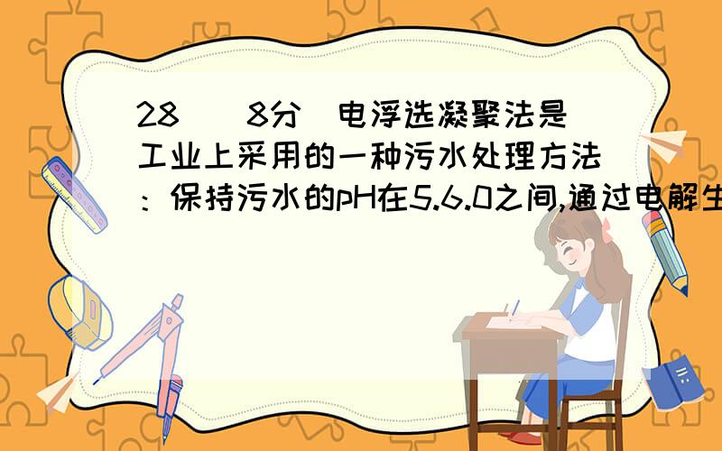 28．（8分）电浮选凝聚法是工业上采用的一种污水处理方法：保持污水的pH在5.6.0之间,通过电解生成Fe(OH)3沉淀.Fe(OH)3有吸附性,可吸附污物而沉积下来,具有净化水的作用.阴极产生的气泡把污