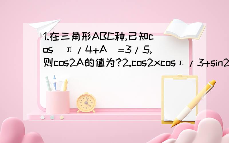 1.在三角形ABC种,已知cos(π/4+A）=3/5,则cos2A的值为?2.cos2xcosπ/3+sin2xsinπ/3-cos2x=?