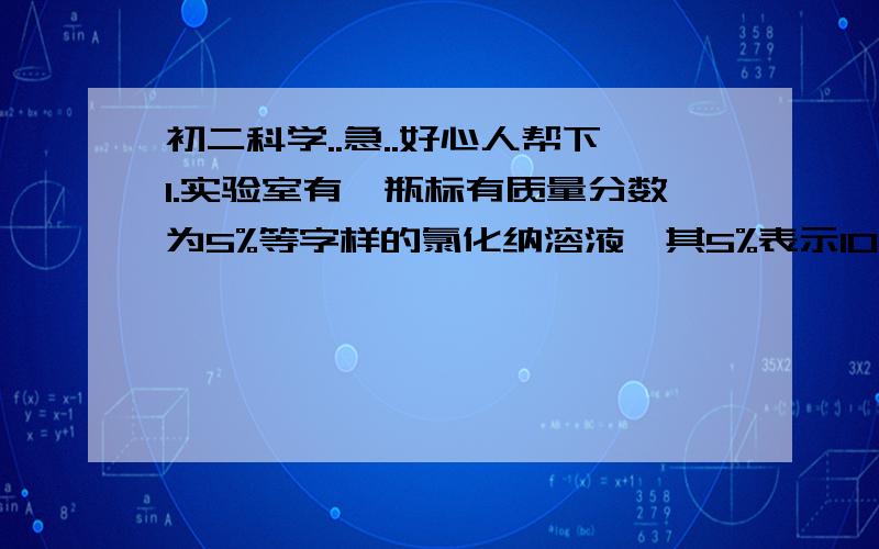 初二科学..急..好心人帮下1.实验室有一瓶标有质量分数为5%等字样的氯化纳溶液,其5%表示100克该种溶液里有_______克氯化纳.2.10克硝酸钾完全溶解在40克水中,所得溶液的质量分数是_______.3.5千克