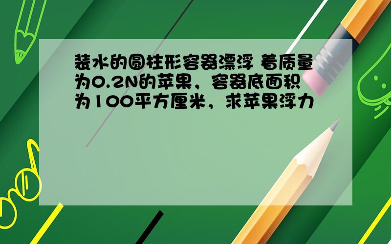 装水的圆柱形容器漂浮 着质量为0.2N的苹果，容器底面积为100平方厘米，求苹果浮力