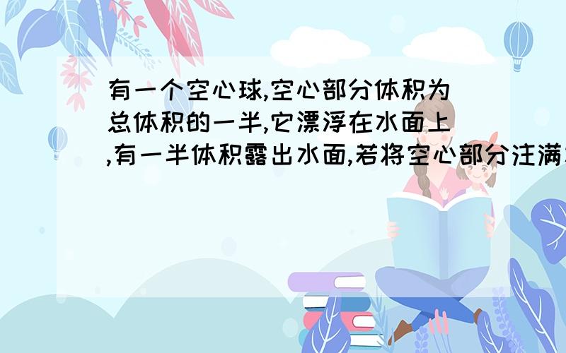 有一个空心球,空心部分体积为总体积的一半,它漂浮在水面上,有一半体积露出水面,若将空心部分注满水,放入足够深的水中,它静止时将漂浮?悬浮?沉底?要详细的解释下怎么分析的