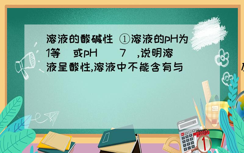 溶液的酸碱性 ①溶液的pH为1等（或pH__7）,说明溶液呈酸性,溶液中不能含有与_____反应的离子.②溶液的pH为13等（或pH__7）,说明溶液呈碱性,溶液中不能含有与_____反应的离子 顺便说一下离子间