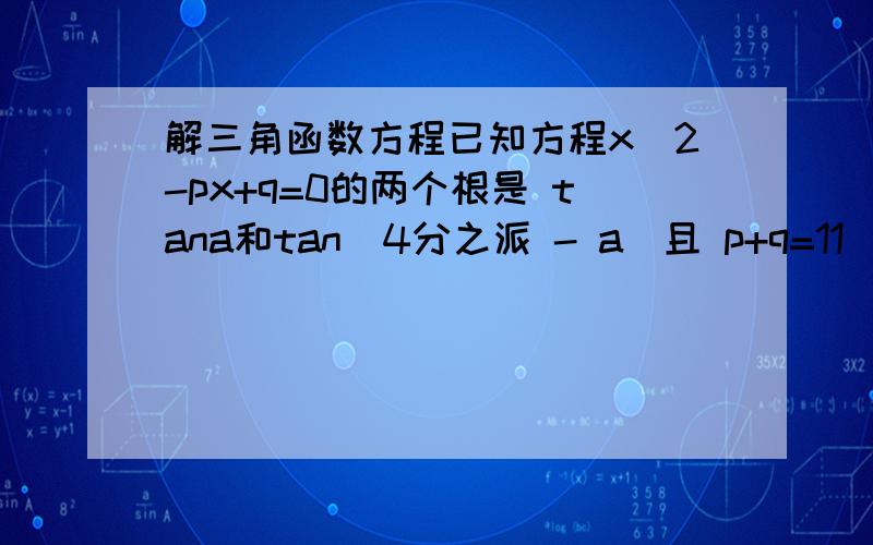 解三角函数方程已知方程x＾2-px+q=0的两个根是 tana和tan(4分之派 - a）且 p+q=11  求p和q