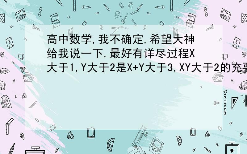 高中数学,我不确定,希望大神给我说一下,最好有详尽过程X大于1,Y大于2是X+Y大于3,XY大于2的充要条件吗?为什么?