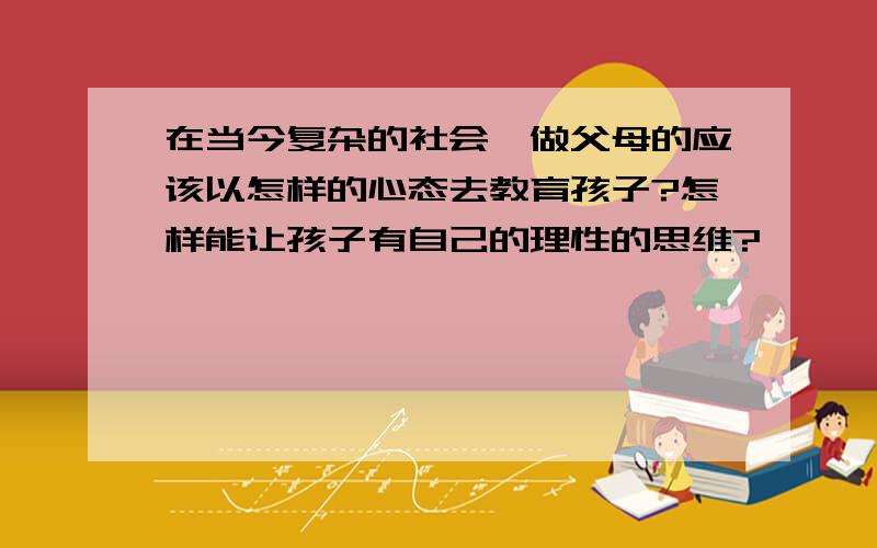 在当今复杂的社会,做父母的应该以怎样的心态去教育孩子?怎样能让孩子有自己的理性的思维?