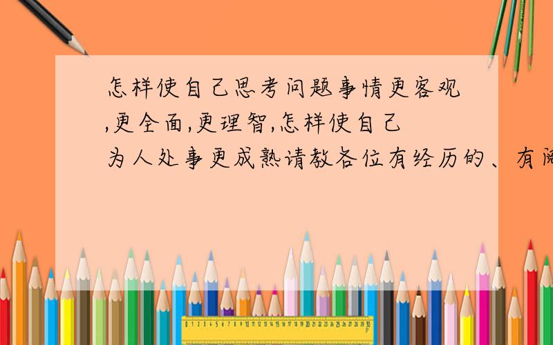 怎样使自己思考问题事情更客观,更全面,更理智,怎样使自己为人处事更成熟请教各位有经历的、有阅历的、不论是失败过的,还是成功过的前辈,其它不懂的人勿扰