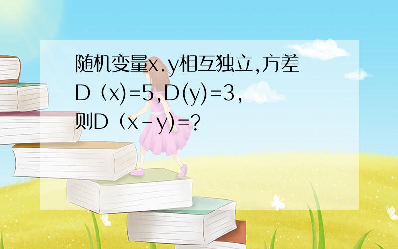 随机变量x.y相互独立,方差D（x)=5,D(y)=3,则D（x-y)=?