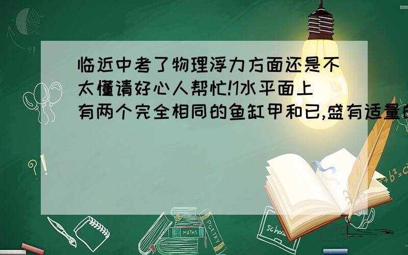 临近中考了物理浮力方面还是不太懂请好心人帮忙!1水平面上有两个完全相同的鱼缸甲和已,盛有适量的水,把一个用橡皮泥做的小船放入乙后小船处于漂浮状态,此时两鱼缸内的水平面刚好相