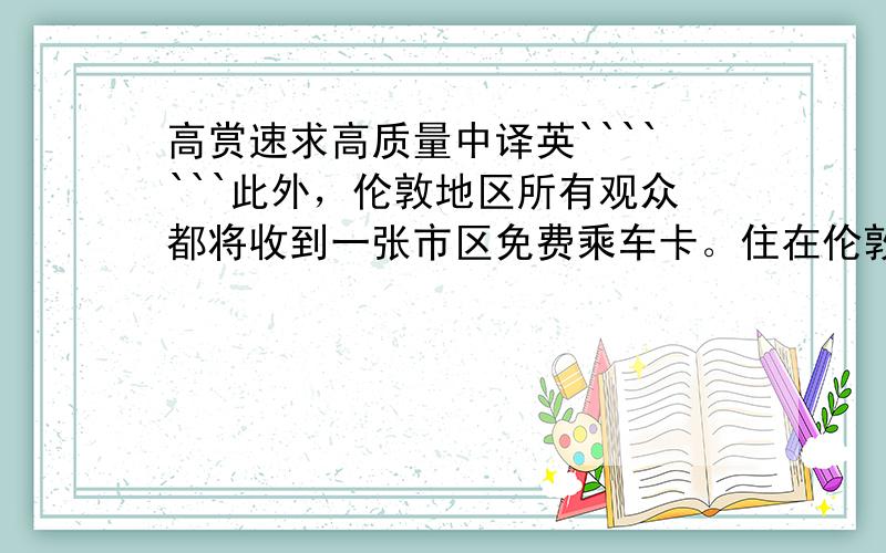 高赏速求高质量中译英```````此外，伦敦地区所有观众都将收到一张市区免费乘车卡。住在伦敦市外的居民，可以从任一车站购买前往伦敦的打折列车通票。即使不观看比赛的司机也会受到影