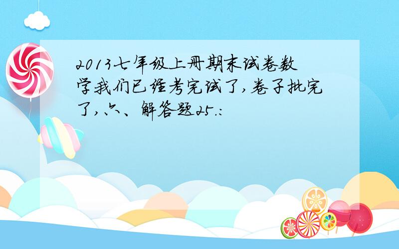 2013七年级上册期末试卷数学我们已经考完试了,卷子批完了,六、解答题25.：