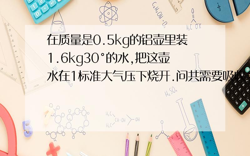 在质量是0.5kg的铝壶里装1.6kg30°的水,把这壶水在1标准大气压下烧开.问共需要吸收多少热量?[铝的比热为0.88*10的三次方 焦/(千克*℃)]