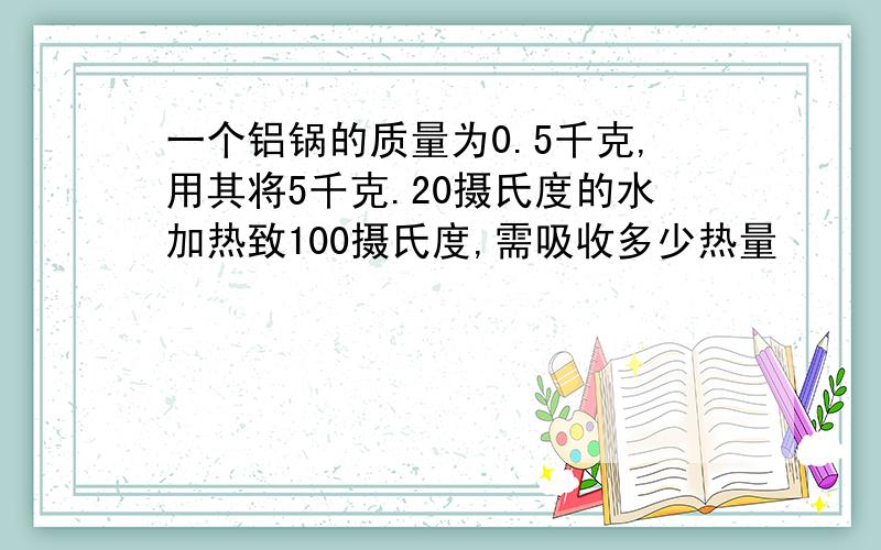 一个铝锅的质量为0.5千克,用其将5千克.20摄氏度的水加热致100摄氏度,需吸收多少热量