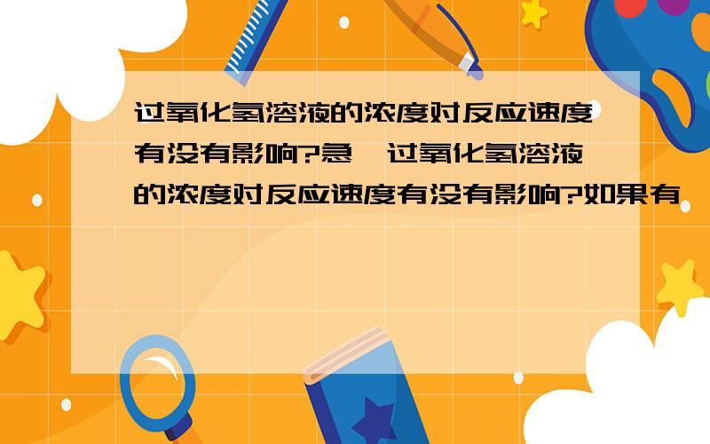 过氧化氢溶液的浓度对反应速度有没有影响?急^过氧化氢溶液的浓度对反应速度有没有影响?如果有,是怎样影响的?