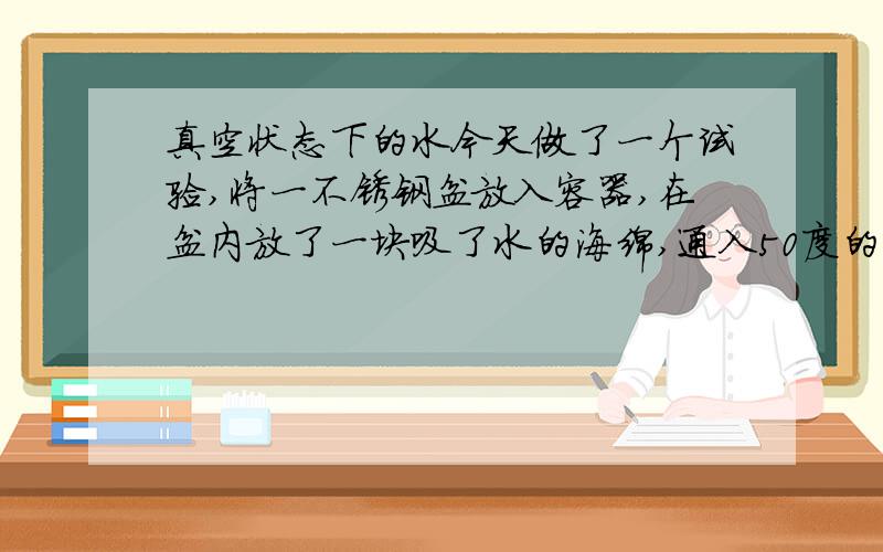 真空状态下的水今天做了一个试验,将一不锈钢盆放入容器,在盆内放了一块吸了水的海绵,通入50度的循环水并抽真空,半小时后,放气,取出海绵,发现海绵中央与盆底接触的地方凝结有冰块,请问