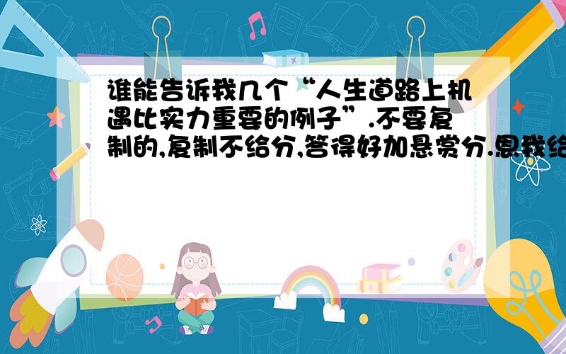 谁能告诉我几个“人生道路上机遇比实力重要的例子”.不要复制的,复制不给分,答得好加悬赏分.恩我给你最后一楼的加分,我们这里有个女生遇上了重男轻女的父亲,初中毕业时,她学习很好,