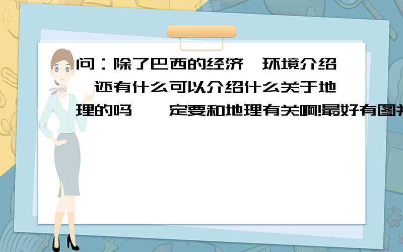 问：除了巴西的经济,环境介绍,还有什么可以介绍什么关于地理的吗,一定要和地理有关啊!最好有图并解释,还有就是请阐述一下巴西除了上述还有什么可以介绍的方面,谢谢,最好可以更详细介