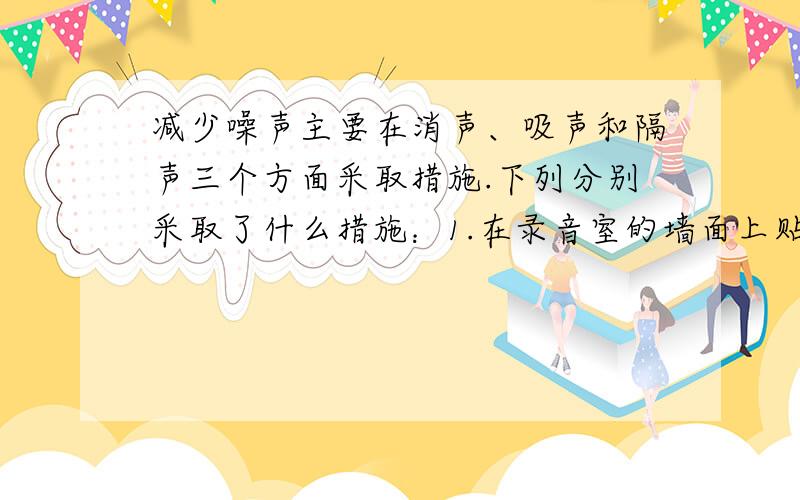 减少噪声主要在消声、吸声和隔声三个方面采取措施.下列分别采取了什么措施：1.在录音室的墙面上贴泡沫材料； 2.给汽车的排气管加装消声器； 3.在道路两旁加装玻璃墙.