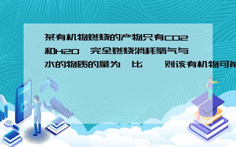 某有机物燃烧的产物只有CO2和H2O,完全燃烧消耗氧气与水的物质的量为一比一,则该有机物可能是?A：CH3OHB：CH3CHOC； CH3COOHD； CH3COOCH2CH3