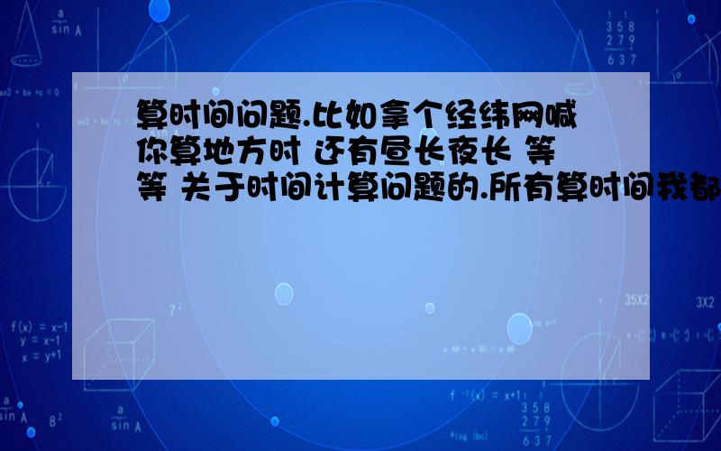 算时间问题.比如拿个经纬网喊你算地方时 还有昼长夜长 等等 关于时间计算问题的.所有算时间我都算不来 怎样学才学得好算时间这章.