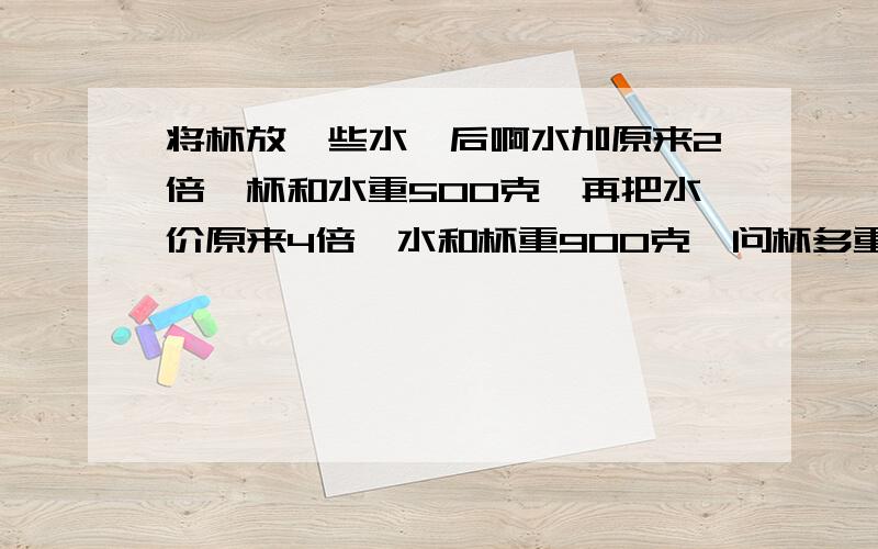 将杯放一些水,后啊水加原来2倍,杯和水重500克,再把水价原来4倍,水和杯重900克,问杯多重问:杯多重?