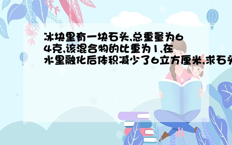 冰块里有一块石头,总重量为64克,该混合物的比重为1,在水里融化后体积减少了6立方厘米,求石头的比重?