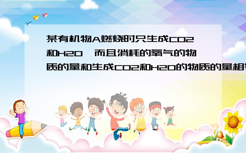 某有机物A燃烧时只生成CO2和H2O,而且消耗的氧气的物质的量和生成CO2和H2O的物质的量相等 1.A的分子组成通式是什么?A完全燃烧的化学方程式 2.若A的想对份子质量为90,则A的化学式为?若A的分子