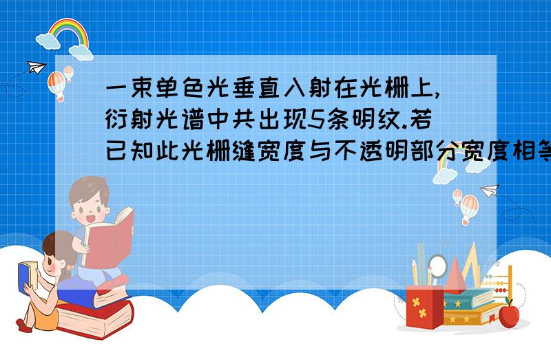 一束单色光垂直入射在光栅上,衍射光谱中共出现5条明纹.若已知此光栅缝宽度与不透明部分宽度相等,那么.一束单色光垂直入射在光栅上,衍射光谱中共出现5条明纹.若已知此光栅缝宽度与不