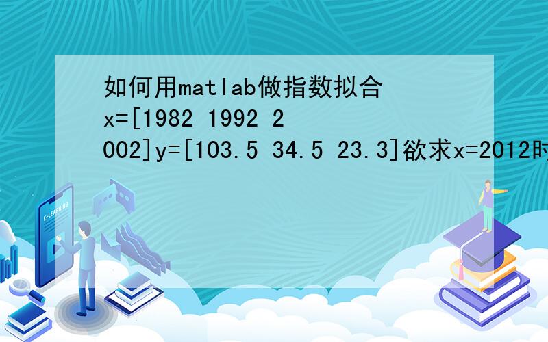 如何用matlab做指数拟合x=[1982 1992 2002]y=[103.5 34.5 23.3]欲求x=2012时的y值~在线等~MATLAB程序