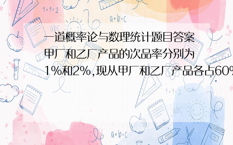 一道概率论与数理统计题目答案甲厂和乙厂产品的次品率分别为1%和2%,现从甲厂和乙厂产品各占60%和40%的一批产品中随机地抽取一件,发现是次品,则该件产品属于甲厂生产的概率为多少要具体