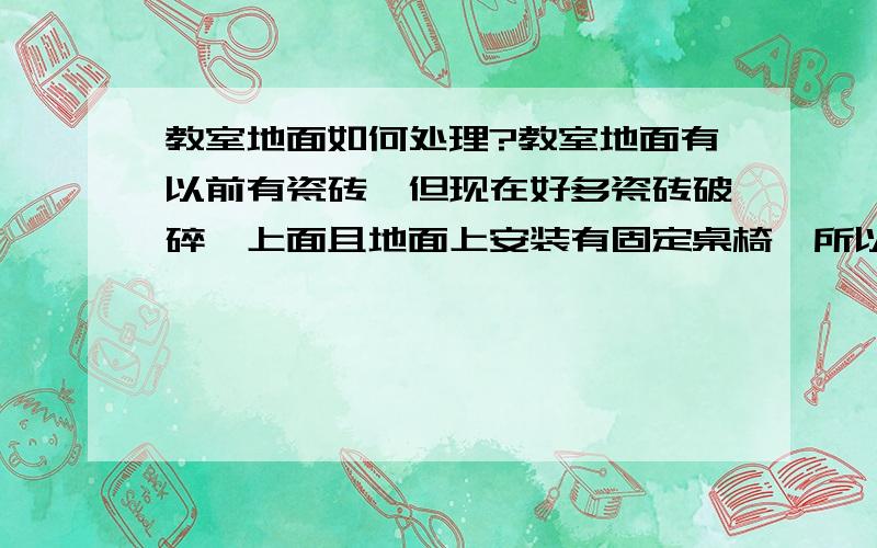 教室地面如何处理?教室地面有以前有瓷砖,但现在好多瓷砖破碎,上面且地面上安装有固定桌椅,所以在施工上面会有麻烦,也有教室以前是石灰地,也有坑洼,暑假期间要施工维修翻新,该如何处