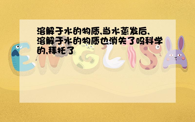 溶解于水的物质,当水蒸发后,溶解于水的物质也消失了吗科学的,拜托了