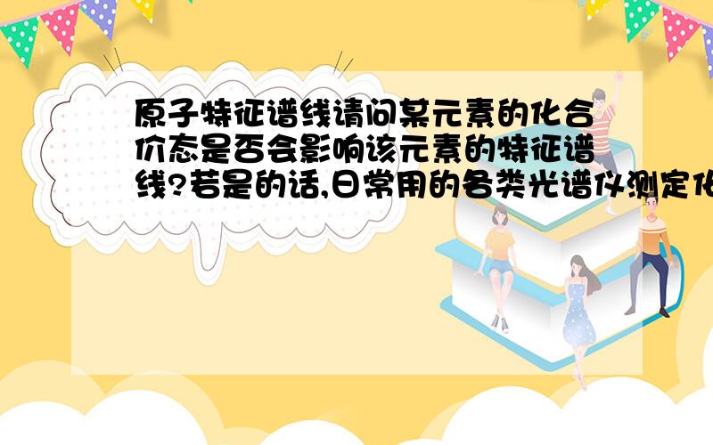 原子特征谱线请问某元素的化合价态是否会影响该元素的特征谱线?若是的话,日常用的各类光谱仪测定化合物中所含元素的原理是什么?谢谢