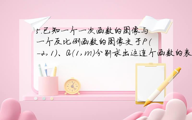 5.已知一个一次函数的图像与一个反比例函数的图像交于P（-2,1）、Q（1,m）分别求出这连个函数的表达式（求详细步骤哦）在同一个平面直角坐标系中画出这两个函数的图像,根据图形回答问