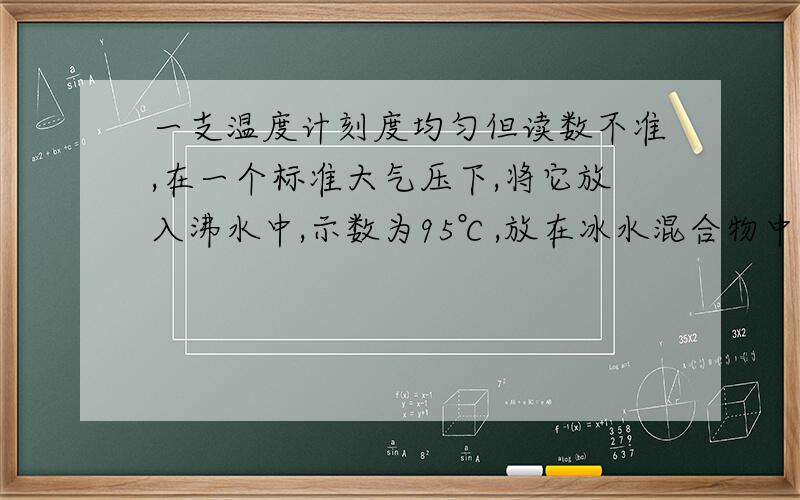 一支温度计刻度均匀但读数不准,在一个标准大气压下,将它放入沸水中,示数为95℃,放在冰水混合物中,示数为5℃,现温度计悬在墙上,现示数32℃,实际多少