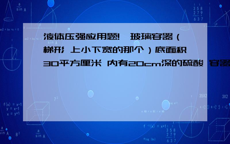 液体压强应用题!一玻璃容器（梯形 上小下宽的那个）底面积30平方厘米 内有20cm深的硫酸 容器放在面积为1000平方厘米的水平桌面上 硫酸体积500ml 求容器对桌面的压强和压力 密度=1.8X10三次