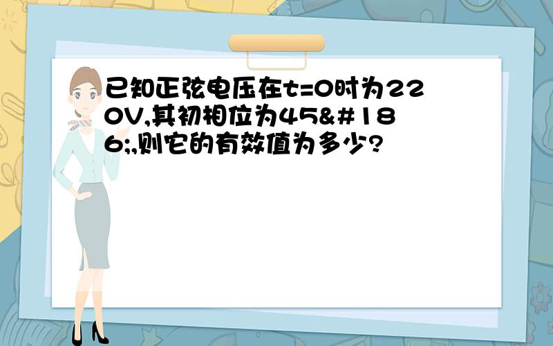 已知正弦电压在t=0时为220V,其初相位为45º,则它的有效值为多少?