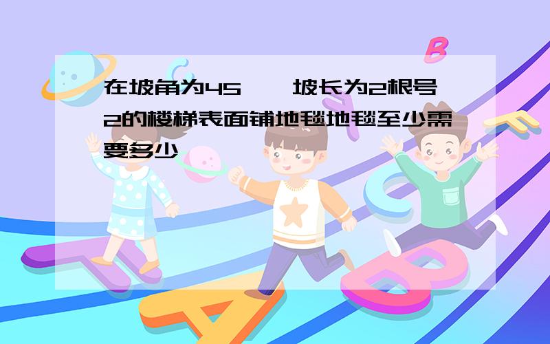 在坡角为45°,坡长为2根号2的楼梯表面铺地毯地毯至少需要多少