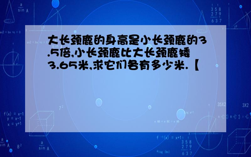 大长颈鹿的身高是小长颈鹿的3.5倍,小长颈鹿比大长颈鹿矮3.65米,求它们各有多少米.【