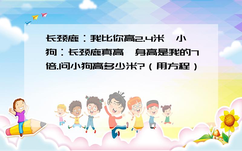 长颈鹿：我比你高2.4米,小狗：长颈鹿真高,身高是我的7倍.问小狗高多少米?（用方程）