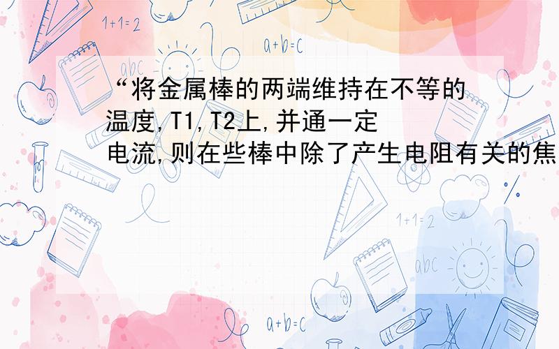 “将金属棒的两端维持在不等的温度,T1,T2上,并通一定电流,则在些棒中除了产生电阻有关的焦耳热外,还吸收或释放一定的热量,这种效应称为汤姆逊效应”这是书本中关于汤姆逊效应的描述,