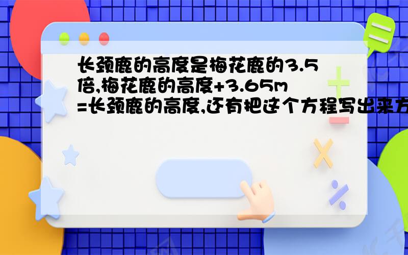 长颈鹿的高度是梅花鹿的3.5倍,梅花鹿的高度+3.65m=长颈鹿的高度,还有把这个方程写出来方程开头是这样的：（x+3.65)÷x=3.