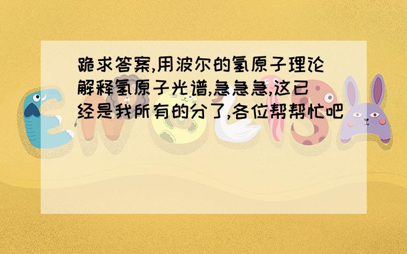 跪求答案,用波尔的氢原子理论解释氢原子光谱,急急急,这已经是我所有的分了,各位帮帮忙吧