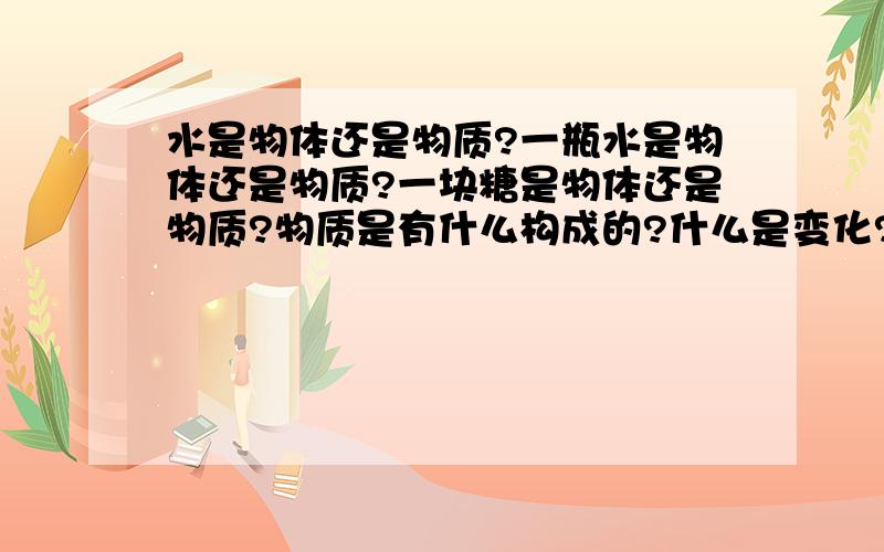 水是物体还是物质?一瓶水是物体还是物质?一块糖是物体还是物质?物质是有什么构成的?什么是变化?组成物质的基本成分是什么?什么是化学变化?什么是物理变化?“变化”和“性质”有什么