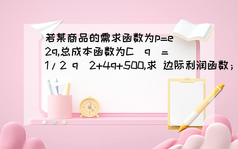 若某商品的需求函数为p=e^2q,总成本函数为C（q）=1/2 q^2+4q+500,求 边际利润函数； 收益价格弹性函数